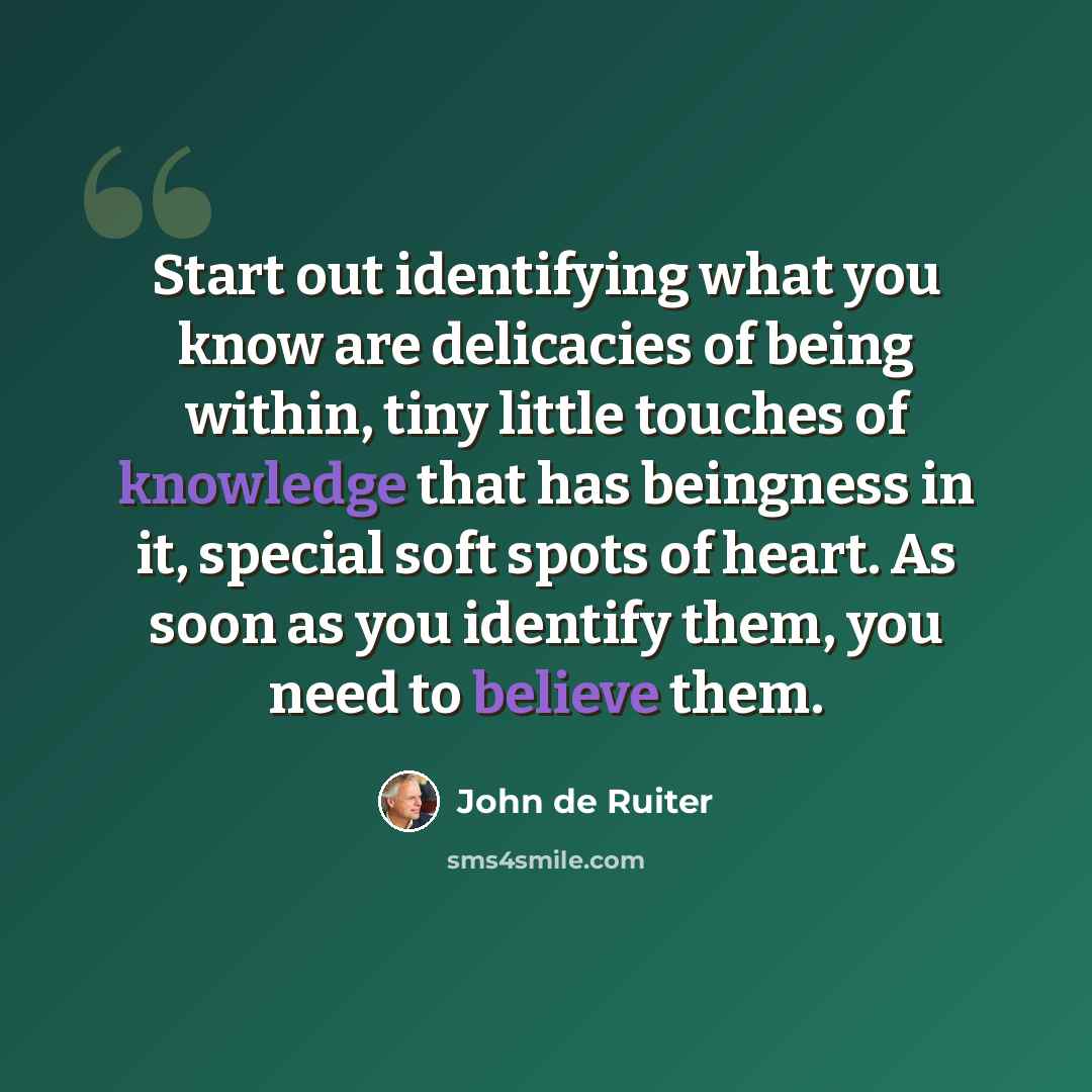 “Start out identifying what you know are delicacies of being within, tiny little touches of knowledge that has beingness in it, special soft spots of heart. As soon as you identify them, you need to believe them.” quote by John de Ruiter