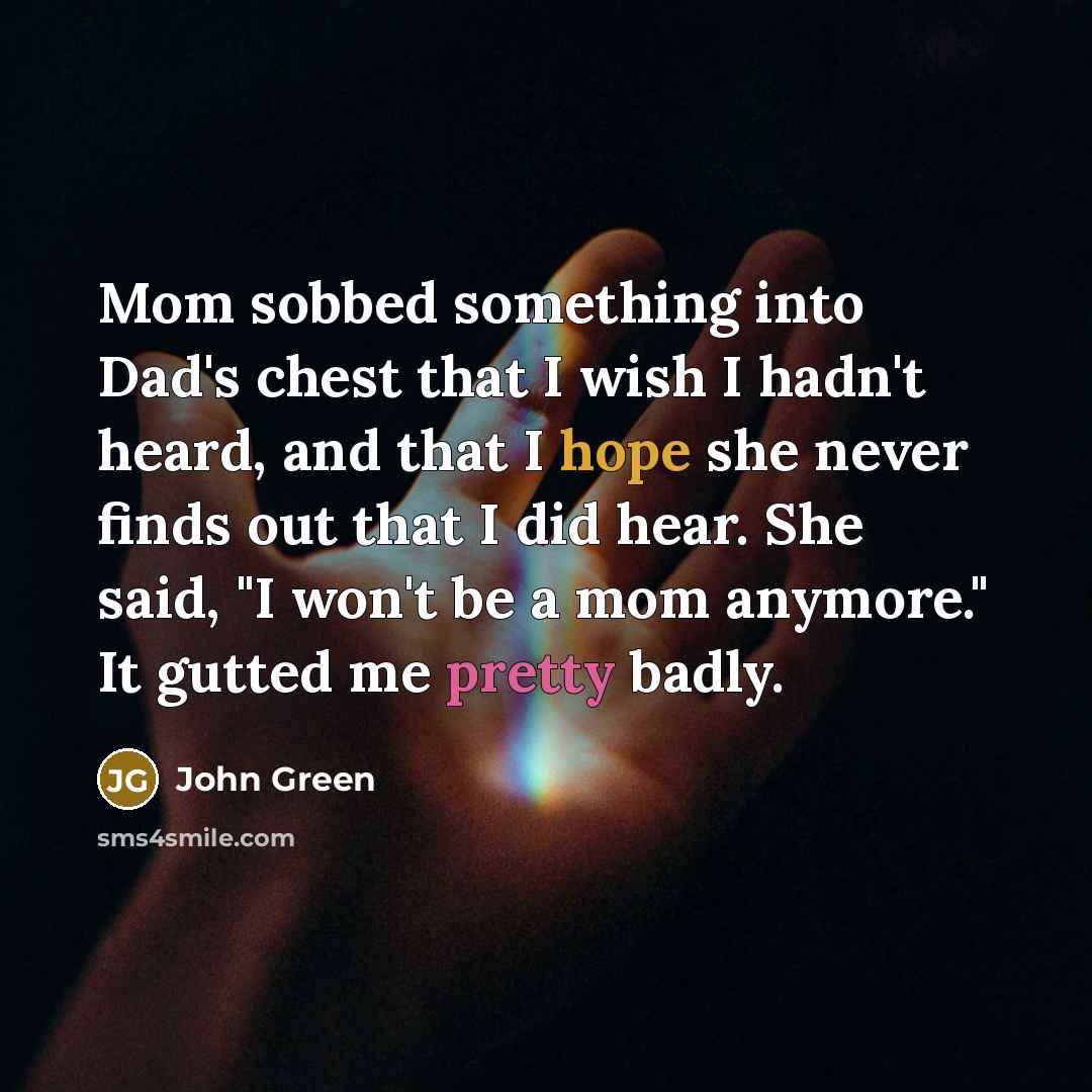 “Mom sobbed something into Dad's chest that I wish I hadn't heard, and that I hope she never finds out that I did hear. She said, "I won't be a mom anymore." It gutted me pretty badly.” quote by John Green