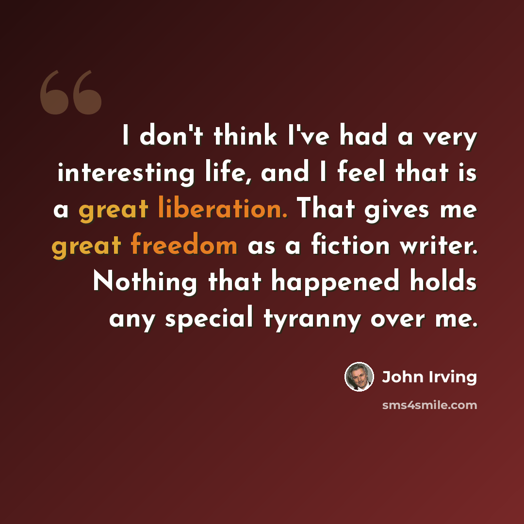 “I don't think I've had a very interesting life, and I feel that is a great liberation. That gives me great freedom as a fiction writer. Nothing that happened holds any special tyranny over me.” quote by John Irving