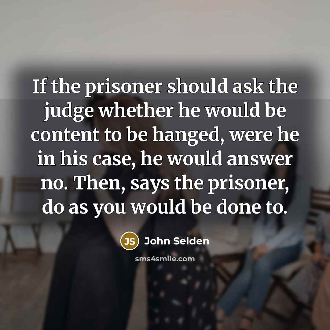 “If the prisoner should ask the judge whether he would be content to be hanged, were he in his case, he would answer no. Then, says the prisoner, do as you would be done to.” quote by John Selden