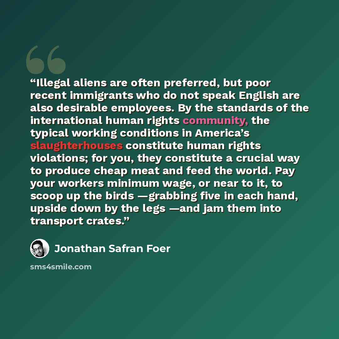“Illegal aliens are often preferred, but poor recent immigrants who do not speak English are also desirable employees. By the standards of the international human rights community, the typical working conditions in America’s slaughterhouses constitute human rights violations; for you, they…” quote by Jonathan Safran Foer