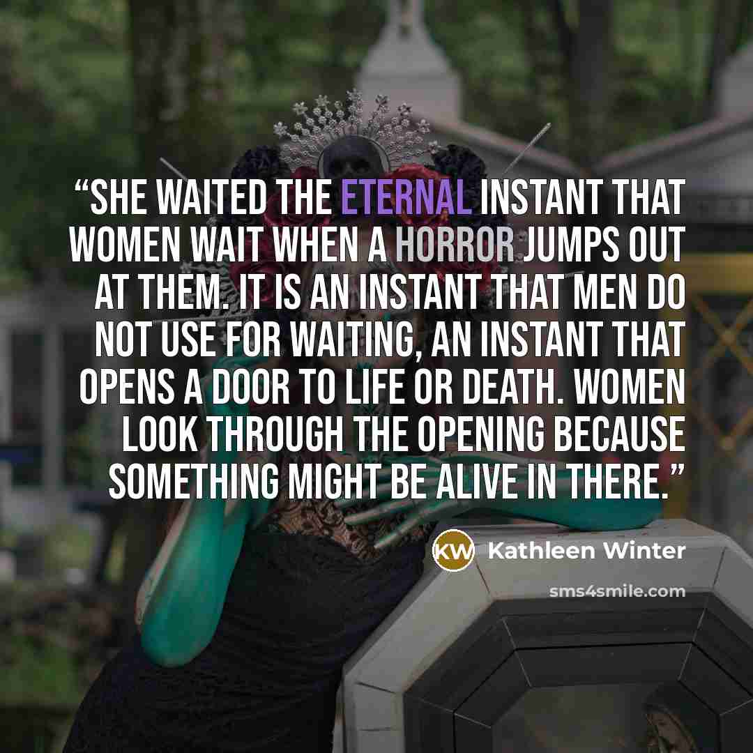 “She waited the eternal instant that women wait when a horror jumps out at them. It is an instant that men do not use for waiting, an instant that opens a door to life or death. Women look through the opening because something might be alive in there.” quote by Kathleen Winter