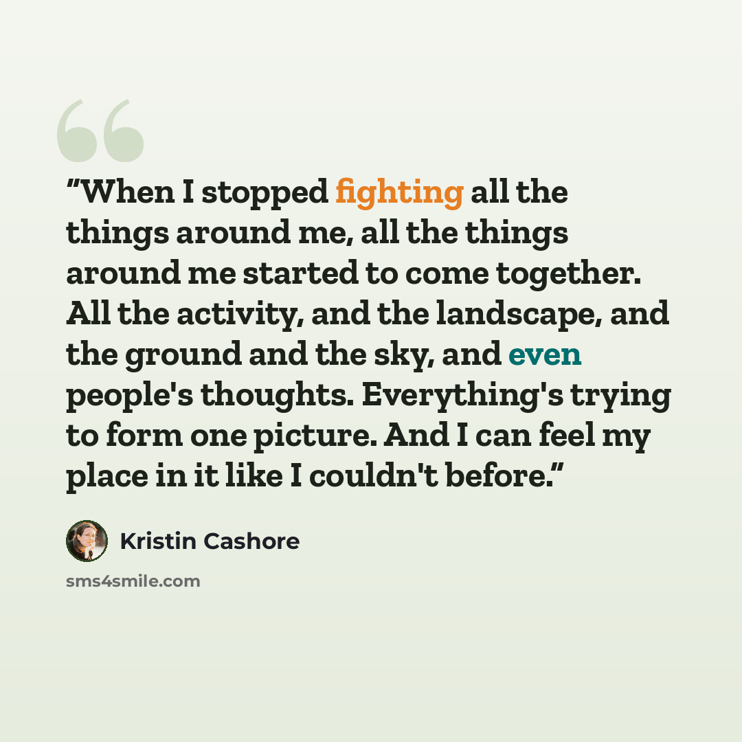 “When I stopped fighting all the things around me, all the things around me started to come together. All the activity, and the landscape, and the ground and the sky, and even people's thoughts. Everything's trying to form one picture. And I can feel my place in it like I couldn't before.” quote by Kristin Cashore