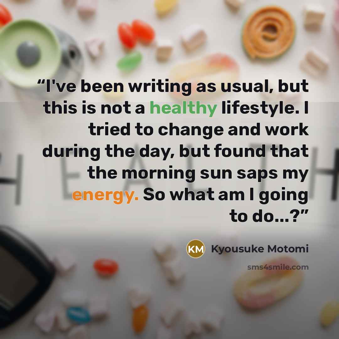 “I've been writing as usual, but this is not a healthy lifestyle. I tried to change and work during the day, but found that the morning sun saps my energy. So what am I going to do...?” quote by Kyousuke Motomi