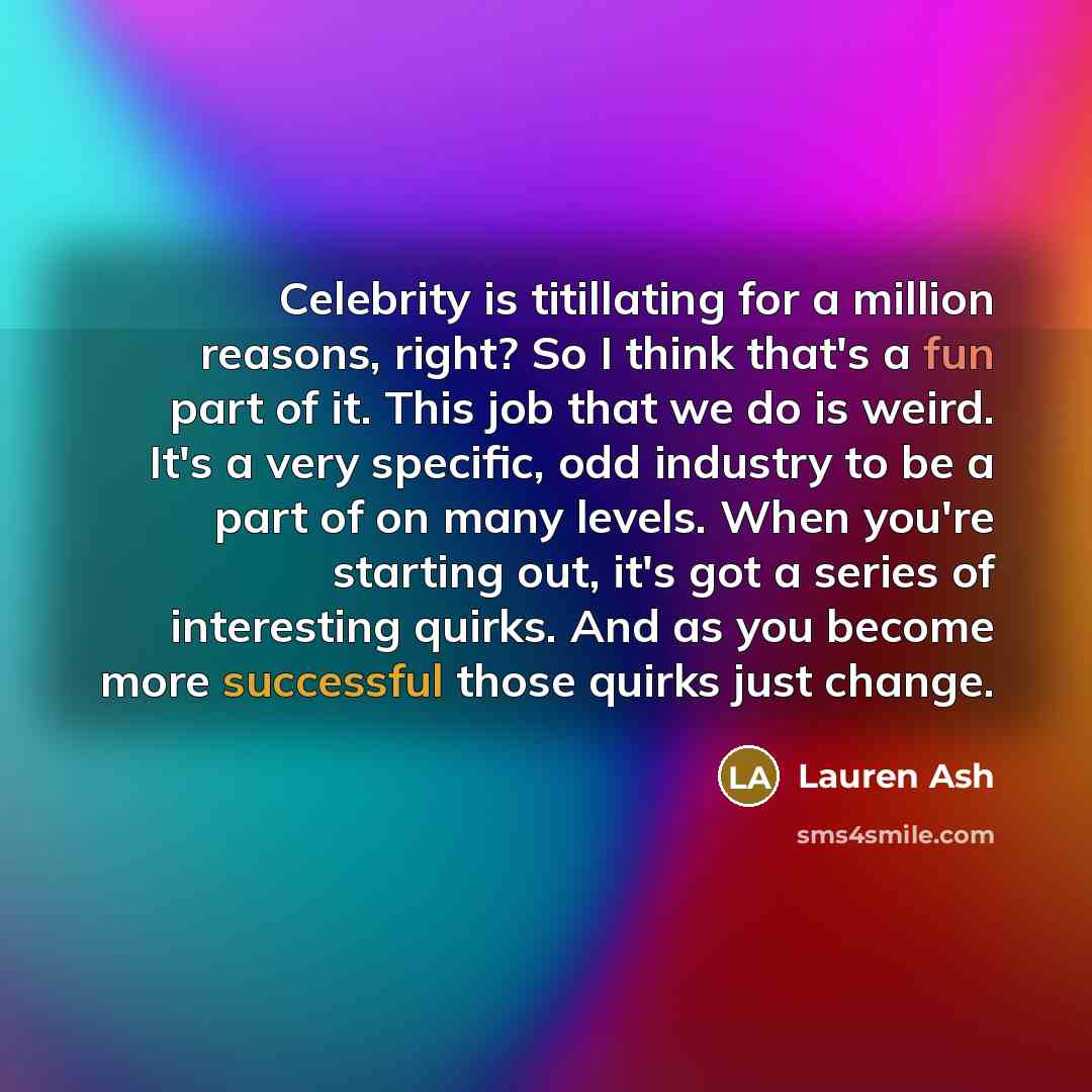 “Celebrity is titillating for a million reasons, right? So I think that's a fun part of it. This job that we do is weird. It's a very specific, odd industry to be a part of on many levels. When you're starting out, it's got a series of interesting quirks. And as you become more successful those…” quote by Lauren Ash