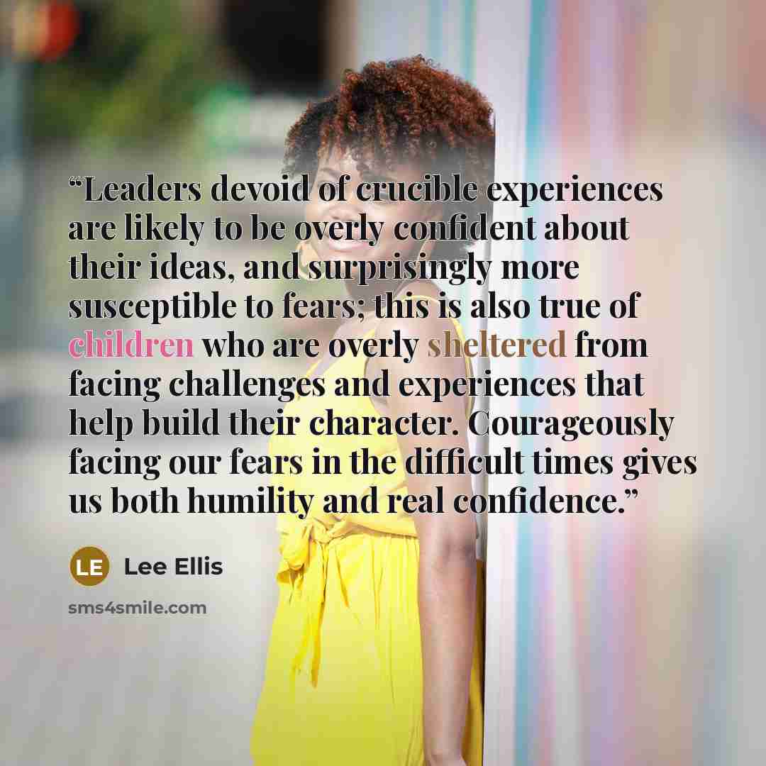 “Leaders devoid of crucible experiences are likely to be overly confident about their ideas, and surprisingly more susceptible to fears; this is also true of children who are overly sheltered from facing challenges and experiences that help build their character. Courageously facing our fears in…” quote by Lee Ellis