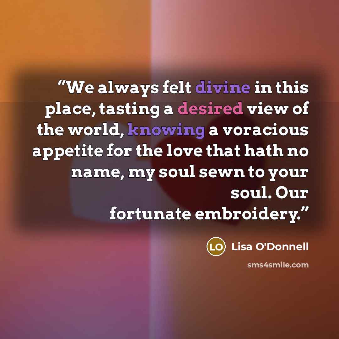 “We always felt divine in this place, tasting a desired view of the world, knowing a voracious appetite for the love that hath no name, my soul sewn to your soul. Our fortunate embroidery.” quote by Lisa O'Donnell