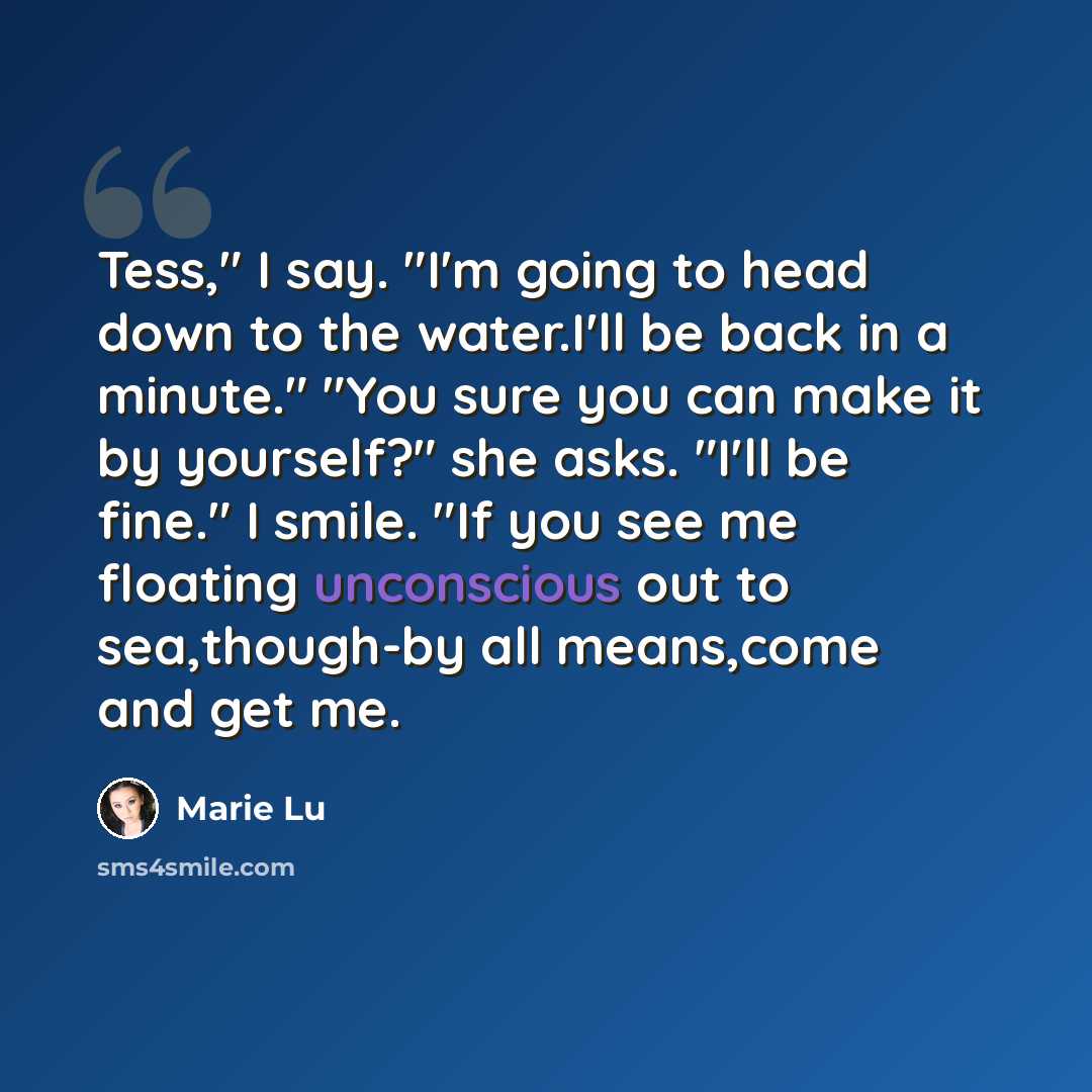 “Tess," I say. "I'm going to head down to the water.I'll be back in a minute." "You sure you can make it by yourself?" she asks. "I'll be fine." I smile. "If you see me floating unconscious out to sea,though-by all means,come and get me.” quote by Marie Lu