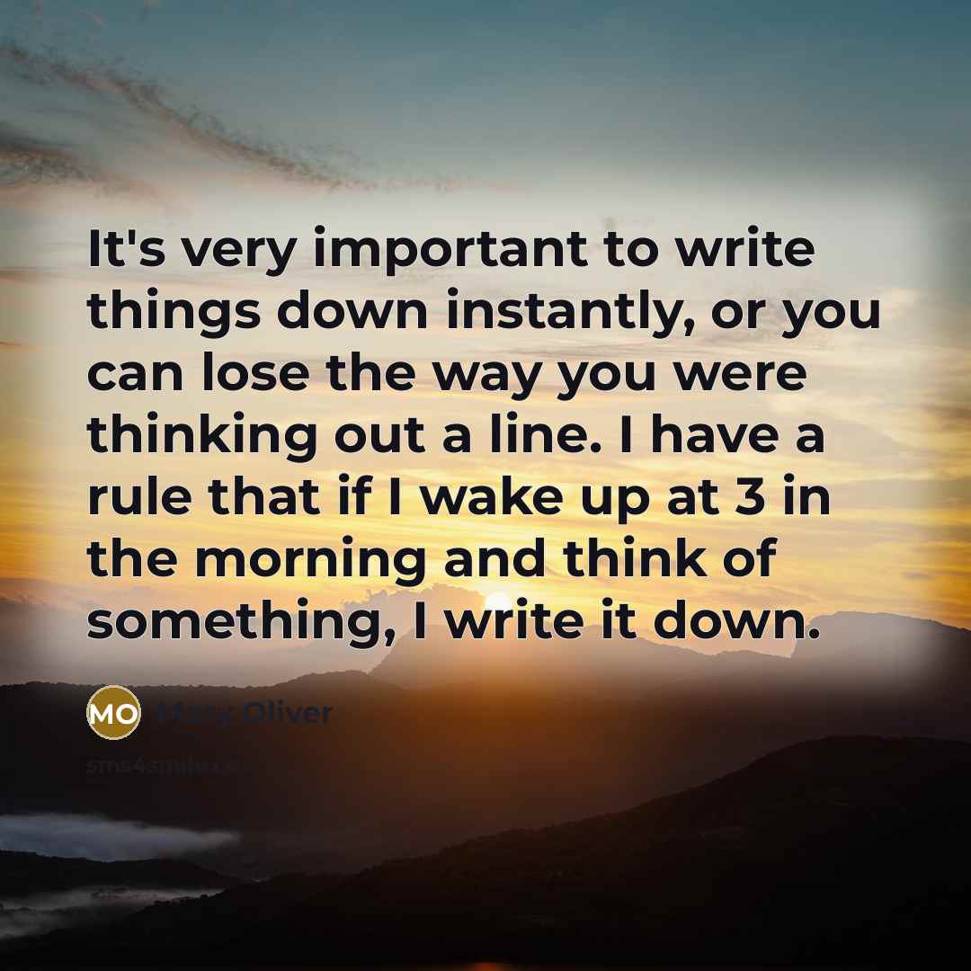 “It's very important to write things down instantly, or you can lose the way you were thinking out a line. I have a rule that if I wake up at 3 in the morning and think of something, I write it down.” quote by Mary Oliver