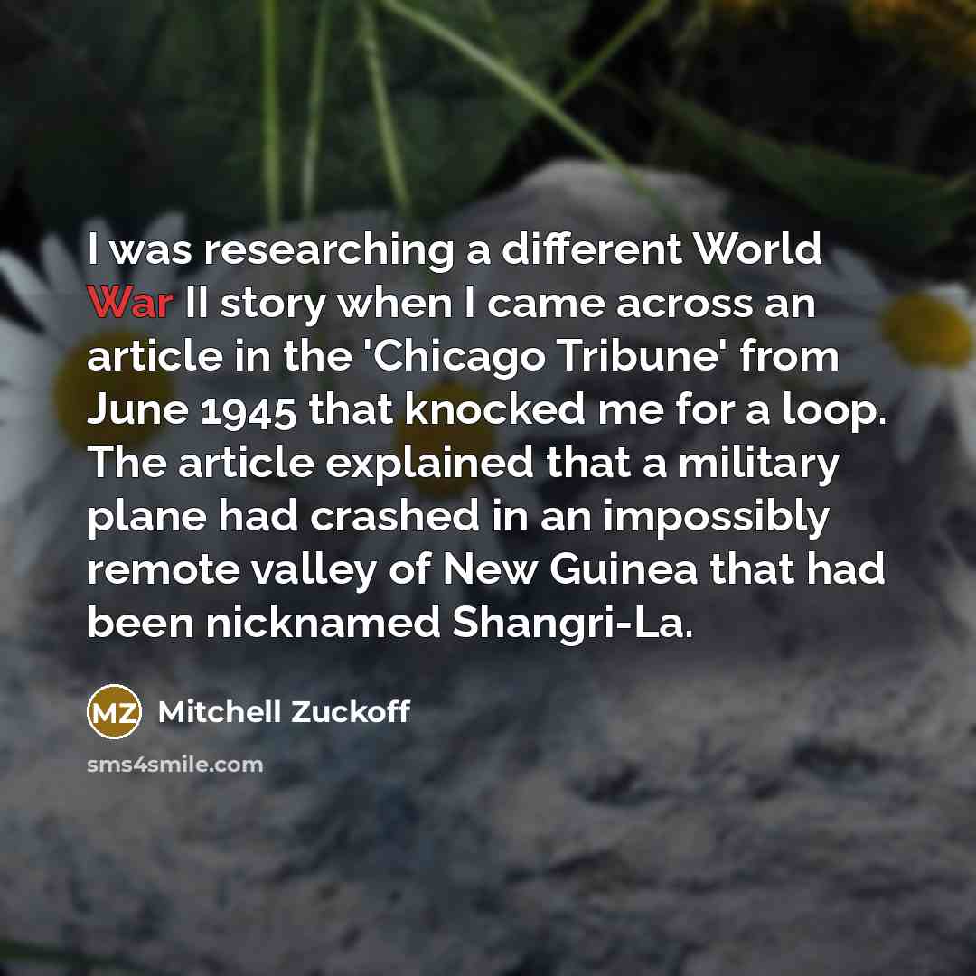 “I was researching a different World War II story when I came across an article in the 'Chicago Tribune' from June 1945 that knocked me for a loop. The article explained that a military plane had crashed in an impossibly remote valley of New Guinea that had been nicknamed Shangri-La.” quote by Mitchell Zuckoff