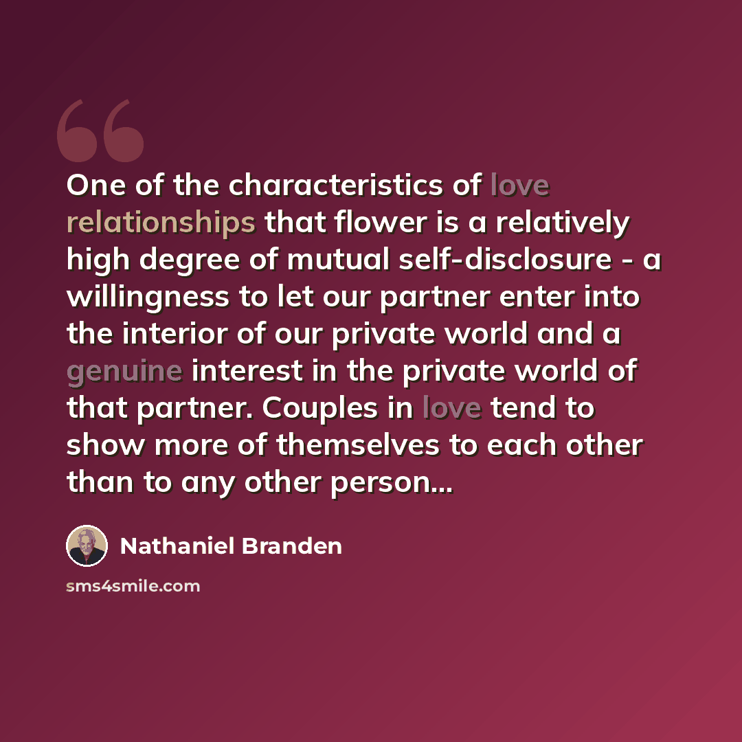 “One of the characteristics of love relationships that flower is a relatively high degree of mutual self-disclosure - a willingness to let our partner enter into the interior of our private world and a genuine interest in the private world of that partner. Couples in love tend to show more of…” quote by Nathaniel Branden