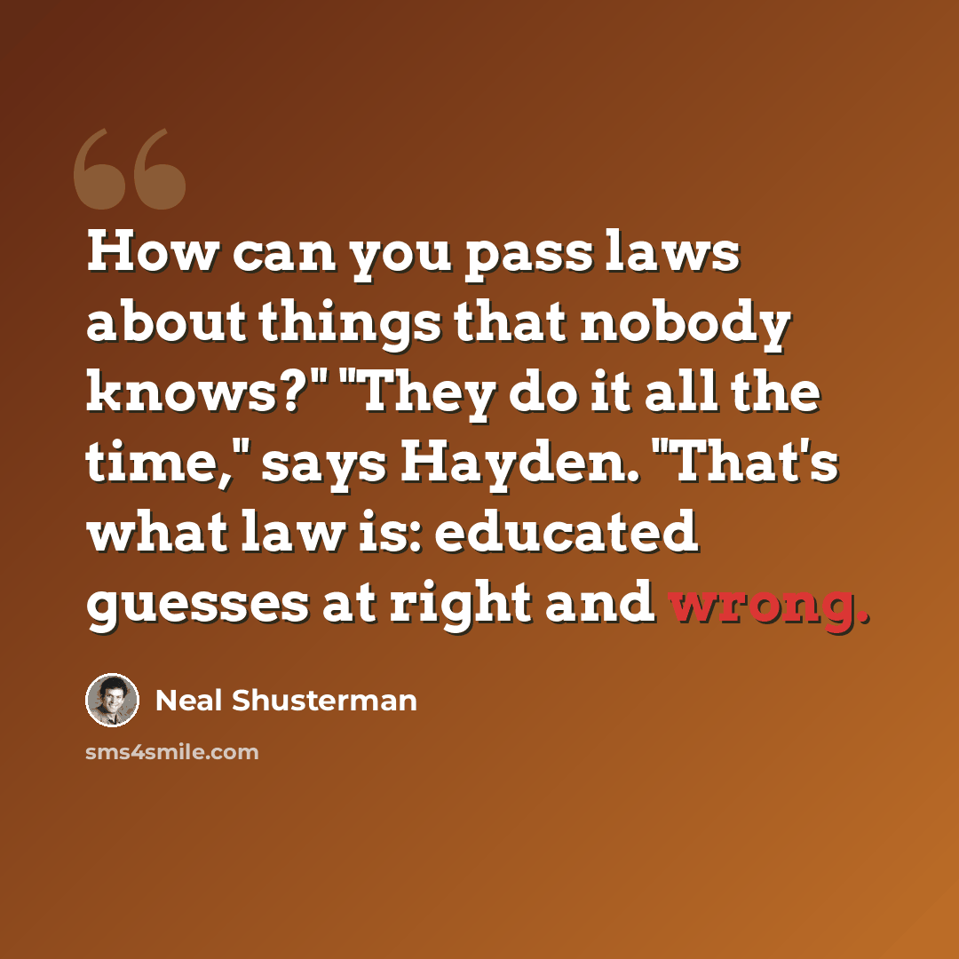 “How can you pass laws about things that nobody knows?" "They do it all the time," says Hayden. "That's what law is: educated guesses at right and wrong.” quote by Neal Shusterman