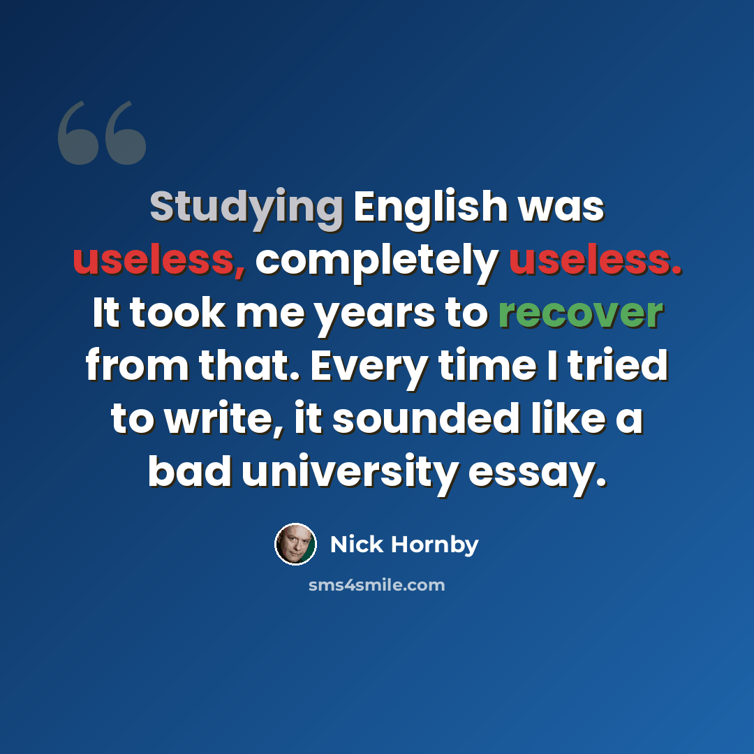 “Studying English was useless, completely useless. It took me years to recover from that. Every time I tried to write, it sounded like a bad university essay.” quote by Nick Hornby