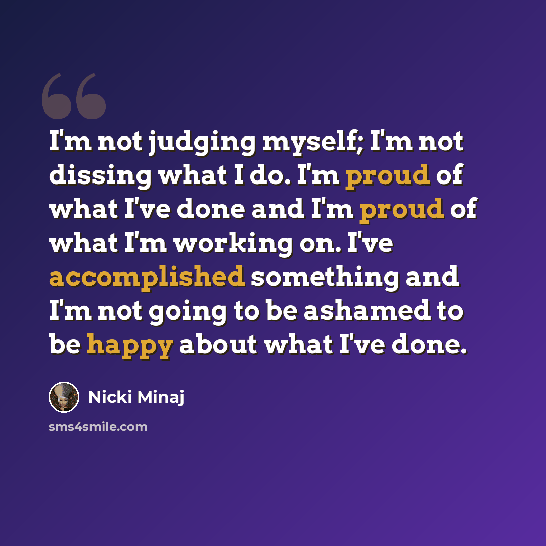 “I'm not judging myself; I'm not dissing what I do. I'm proud of what I've done and I'm proud of what I'm working on. I've accomplished something and I'm not going to be ashamed to be happy about what I've done.” quote by Nicki Minaj