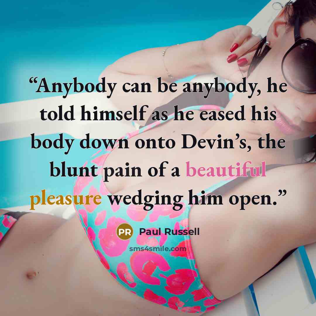 “Anybody can be anybody, he told himself as he eased his body down onto Devin’s, the blunt pain of a beautiful pleasure wedging him open.” quote by Paul Russell