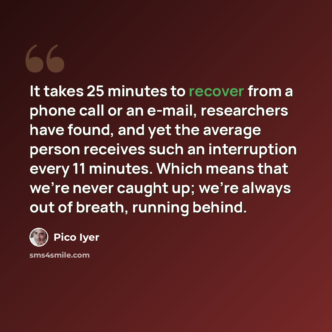 “It takes 25 minutes to recover from a phone call or an e-mail, researchers have found, and yet the average person receives such an interruption every 11 minutes. Which means that we're never caught up; we're always out of breath, running behind.” quote by Pico Iyer
