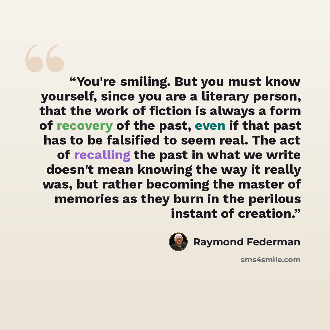 “You're smiling. But you must know yourself, since you are a literary person, that the work of fiction is always a form of recovery of the past, even if that past has to be falsified to seem real. The act of recalling the past in what we write doesn't mean knowing the way it really was, but rather…” quote by Raymond Federman