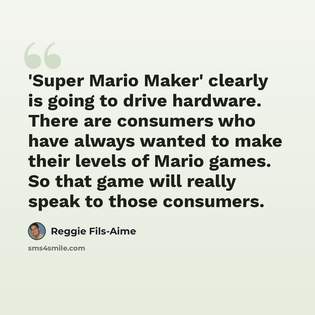 “'Super Mario Maker' clearly is going to drive hardware. There are consumers who have always wanted to make their levels of Mario games. So that game will really speak to those consumers.” quote by Reggie Fils-Aime
