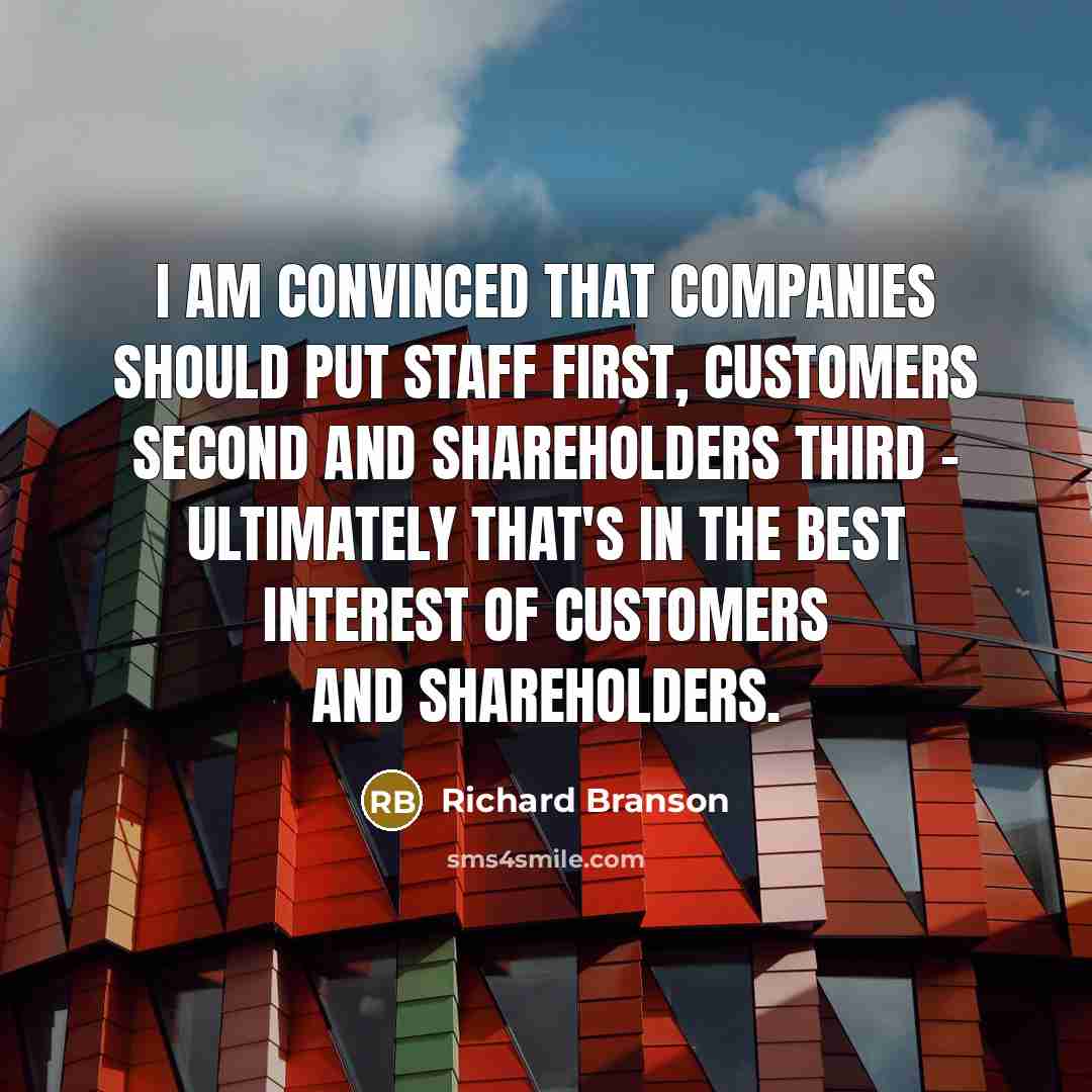“I am convinced that companies should put staff first, customers second and shareholders third - ultimately that's in the best interest of customers and shareholders.” quote by Richard Branson