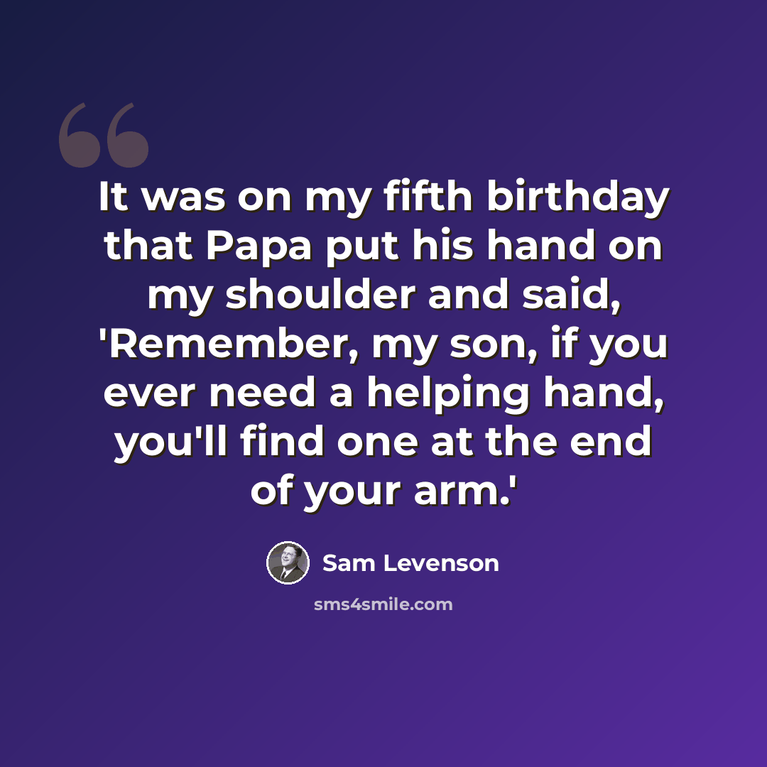 “It was on my fifth birthday that Papa put his hand on my shoulder and said, 'Remember, my son, if you ever need a helping hand, you'll find one at the end of your arm.'” quote by Sam Levenson