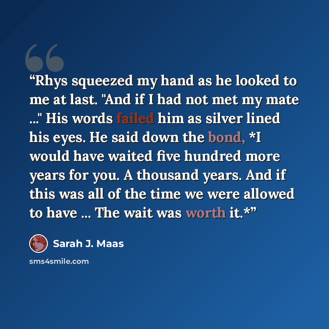 “Rhys squeezed my hand as he looked to me at last. "And if I had not met my mate ..." His words failed him as silver lined his eyes. He said down the bond, *I would have waited five hundred more years for you. A thousand years. And if this was all of the time we were allowed to have ... The wait…” quote by Sarah J. Maas
