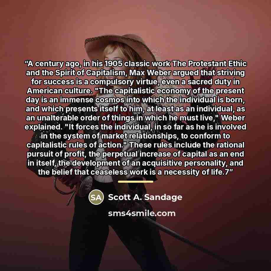 “A century ago, in his 1905 classic work The Protestant Ethic and the Spirit of Capitalism, Max Weber argued that striving for success is a compulsory virtue, even a sacred duty in American culture. "The capitalistic economy of the present day is an immense cosmos into which the individual is born…” quote by Scott A. Sandage