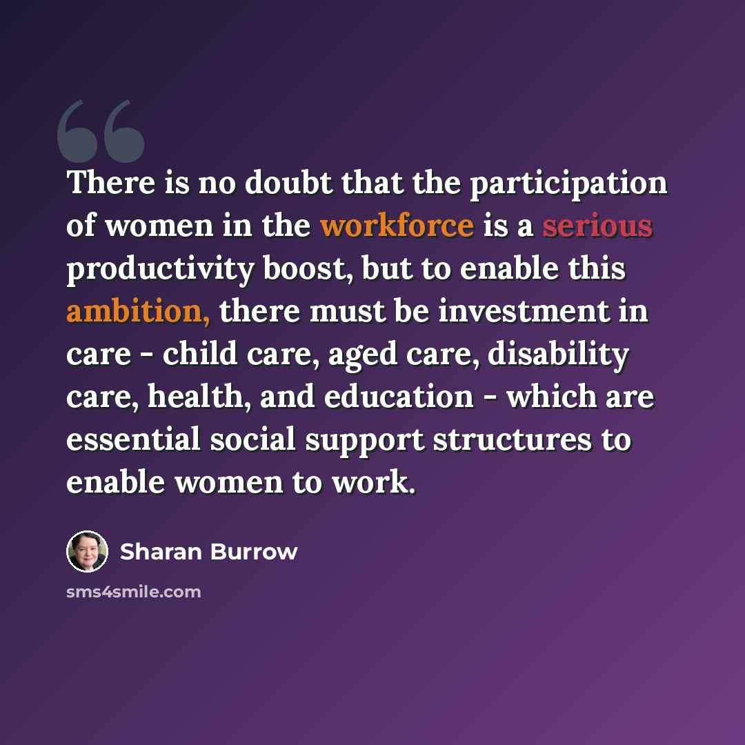 “There is no doubt that the participation of women in the workforce is a serious productivity boost, but to enable this ambition, there must be investment in care - child care, aged care, disability care, health, and education - which are essential social support structures to enable women to work.” quote by Sharan Burrow