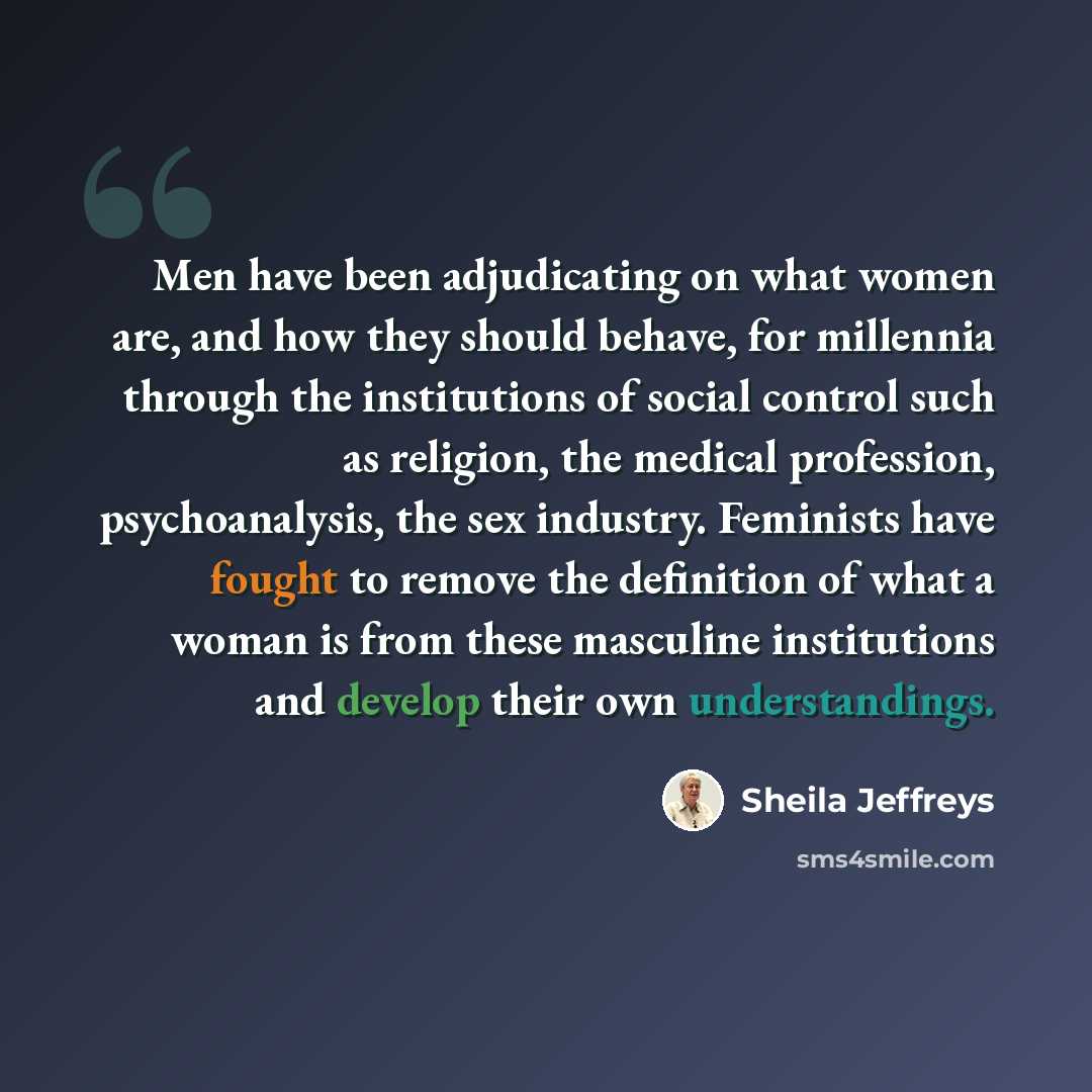 “Men have been adjudicating on what women are, and how they should behave, for millennia through the institutions of social control such as religion, the medical profession, psychoanalysis, the sex industry. Feminists have fought to remove the definition of what a woman is from these masculine…” quote by Sheila Jeffreys