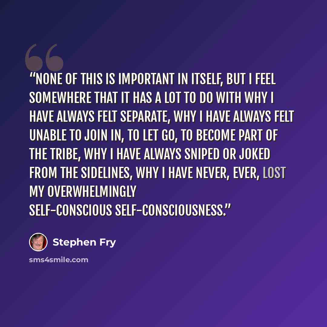 “None of this is important in itself, but I feel somewhere that it has a lot to do with why I have always felt separate, why I have always felt unable to join in, to let go, to become part of the tribe, why I have always sniped or joked from the sidelines, why I have never, ever, lost my…” quote by Stephen Fry