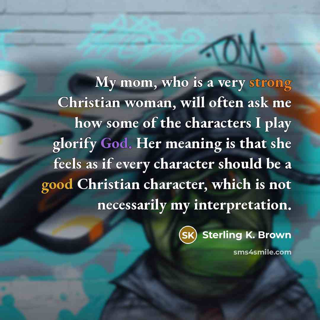 “My mom, who is a very strong Christian woman, will often ask me how some of the characters I play glorify God. Her meaning is that she feels as if every character should be a good Christian character, which is not necessarily my interpretation.” quote by Sterling K. Brown