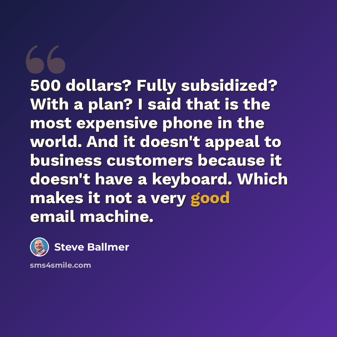 “500 dollars? Fully subsidized? With a plan? I said that is the most expensive phone in the world. And it doesn't appeal to business customers because it doesn't have a keyboard. Which makes it not a very good email machine.” quote by Steve Ballmer