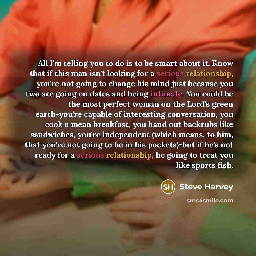 “All I'm telling you to do is to be smart about it. Know that if this man isn't looking for a serious relationship, you're not going to change his mind just because you two are going on dates and being intimate. You could be the most perfect woman on the Lord's green earth-you're capable of…” quote by Steve Harvey