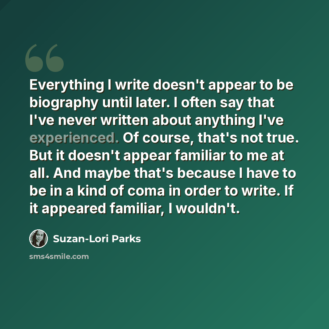 “Everything I write doesn't appear to be biography until later. I often say that I've never written about anything I've experienced. Of course, that's not true. But it doesn't appear familiar to me at all. And maybe that's because I have to be in a kind of coma in order to write. If it appeared…” quote by Suzan-Lori Parks