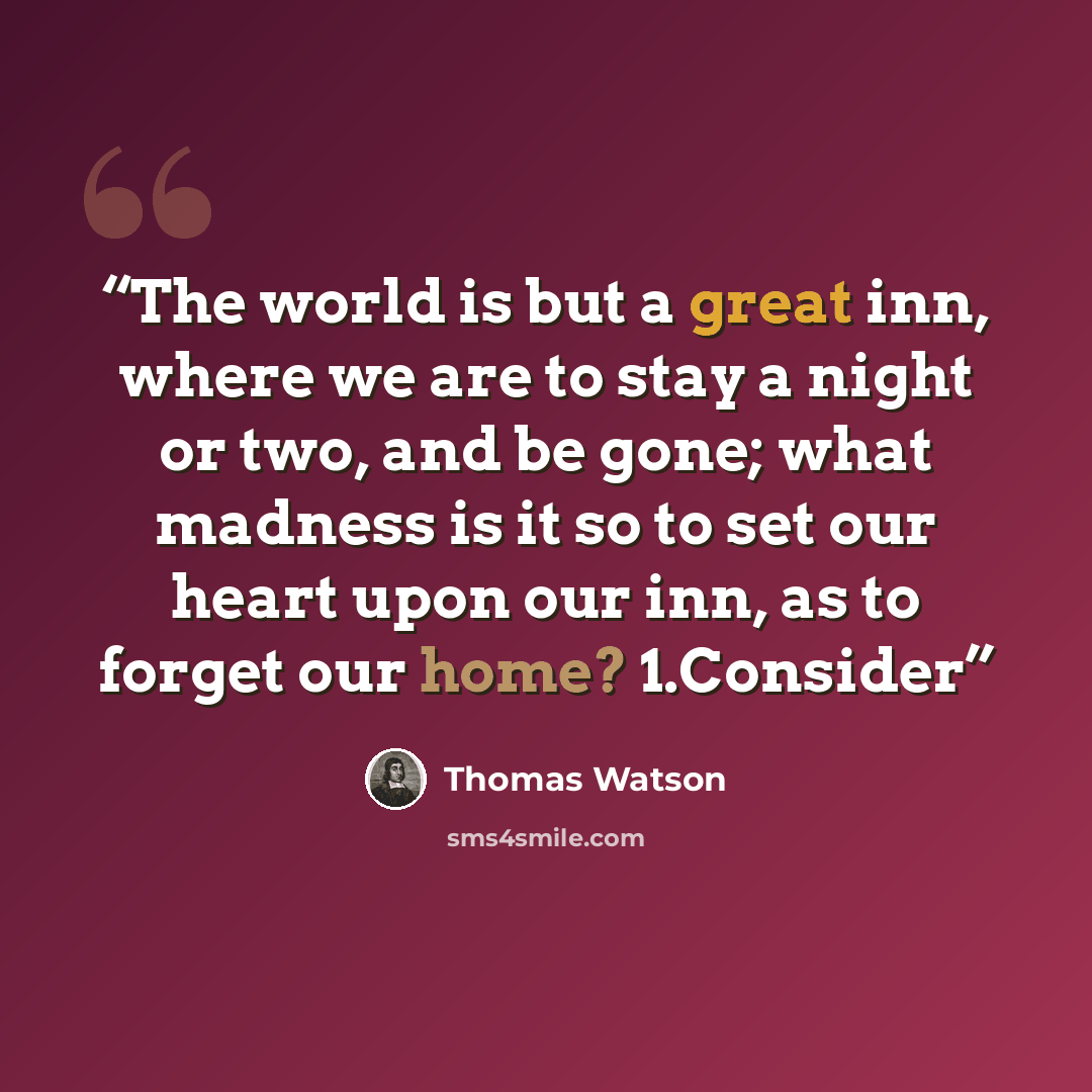 “The world is but a great inn, where we are to stay a night or two, and be gone; what madness is it so to set our heart upon our inn, as to forget our home? 1.Consider” quote by Thomas Watson
