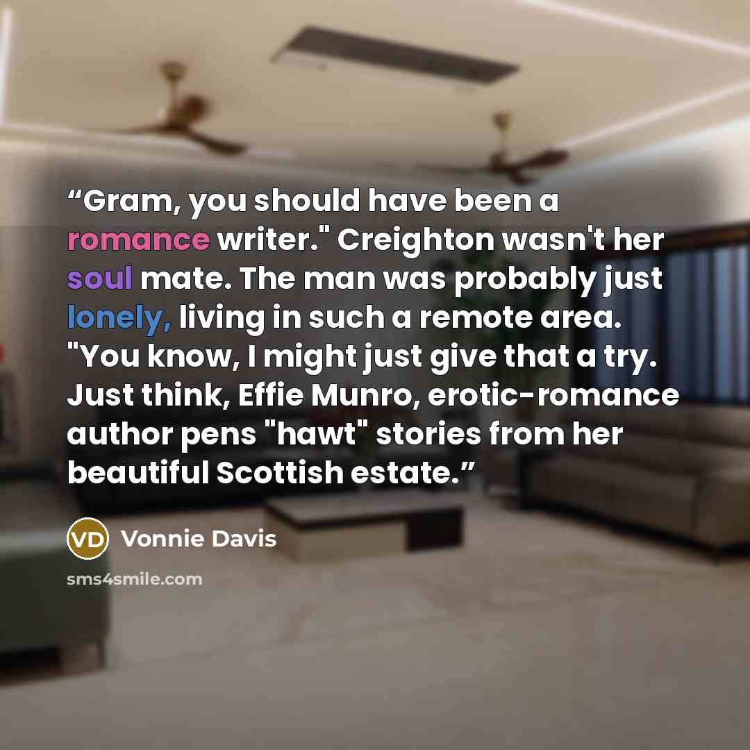 “Gram, you should have been a romance writer." Creighton wasn't her soul mate. The man was probably just lonely, living in such a remote area. "You know, I might just give that a try. Just think, Effie Munro, erotic-romance author pens "hawt" stories from her beautiful Scottish estate.” quote by Vonnie Davis