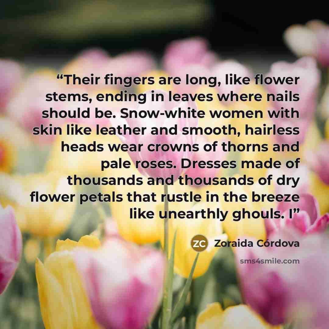 “Their fingers are long, like flower stems, ending in leaves where nails should be. Snow-white women with skin like leather and smooth, hairless heads wear crowns of thorns and pale roses. Dresses made of thousands and thousands of dry flower petals that rustle in the breeze like unearthly ghouls. I” quote by Zoraida Córdova