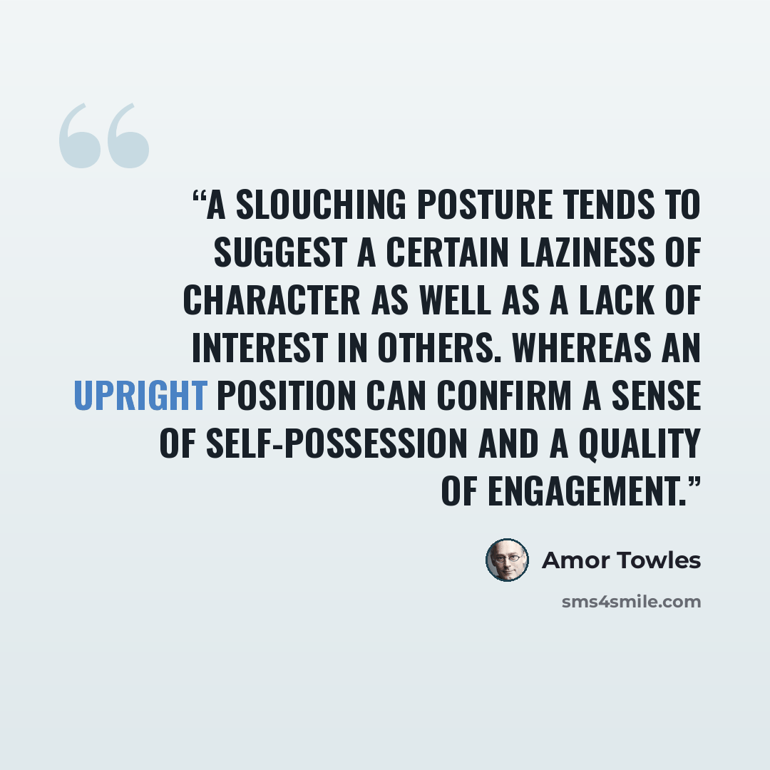 “A slouching posture tends to suggest a certain laziness of character as well as a lack of interest in others. Whereas an upright position can confirm a sense of self-possession and a quality of engagement.” quote by Amor Towles