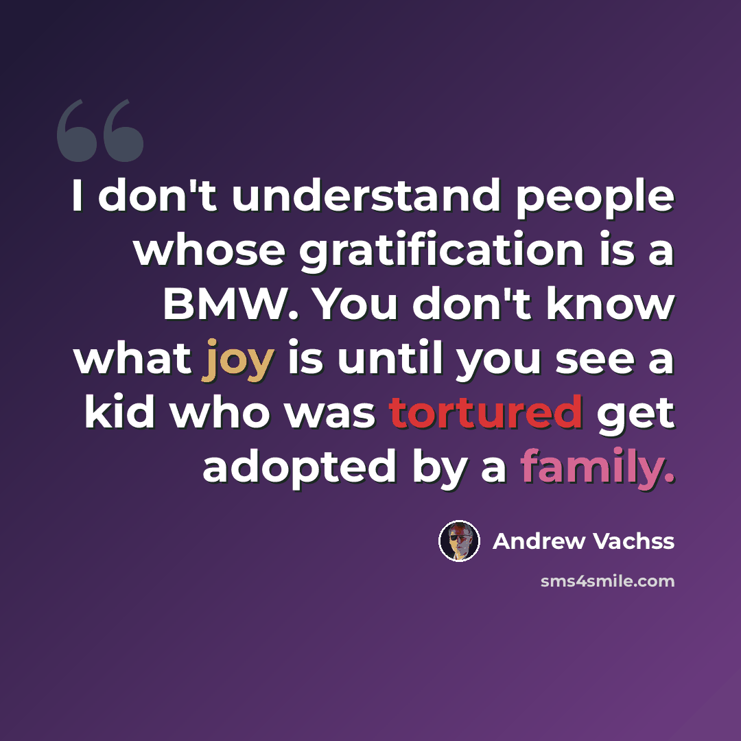“I don't understand people whose gratification is a BMW. You don't know what joy is until you see a kid who was tortured get adopted by a family.” quote by Andrew Vachss