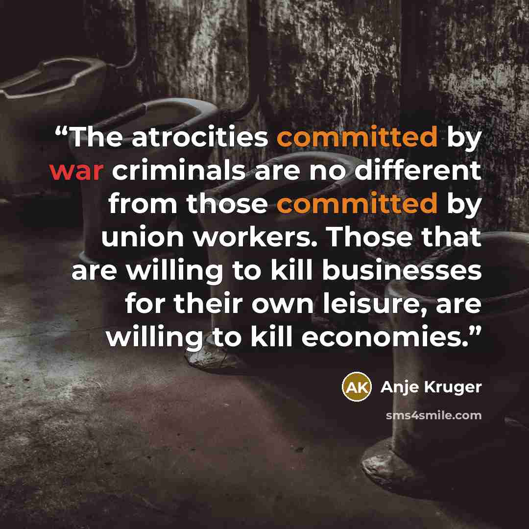 “The atrocities committed by war criminals are no different from those committed by union workers. Those that are willing to kill businesses for their own leisure, are willing to kill economies.” quote by Anje Kruger