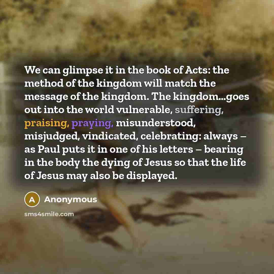 “We can glimpse it in the book of Acts: the method of the kingdom will match the message of the kingdom. The kingdom…goes out into the world vulnerable, suffering, praising, praying, misunderstood, misjudged, vindicated, celebrating: always – as Paul puts it in one of his letters – bearing in the…” quote by Anonymous