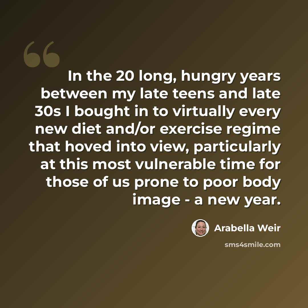 “In the 20 long, hungry years between my late teens and late 30s I bought in to virtually every new diet and/or exercise regime that hoved into view, particularly at this most vulnerable time for those of us prone to poor body image - a new year.” quote by Arabella Weir