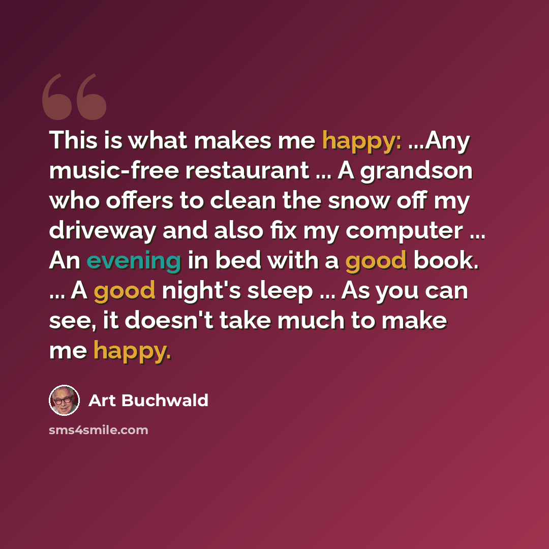 “This is what makes me happy: ...Any music-free restaurant ... A grandson who offers to clean the snow off my driveway and also fix my computer ... An evening in bed with a good book. ... A good night's sleep ... As you can see, it doesn't take much to make me happy.” quote by Art Buchwald