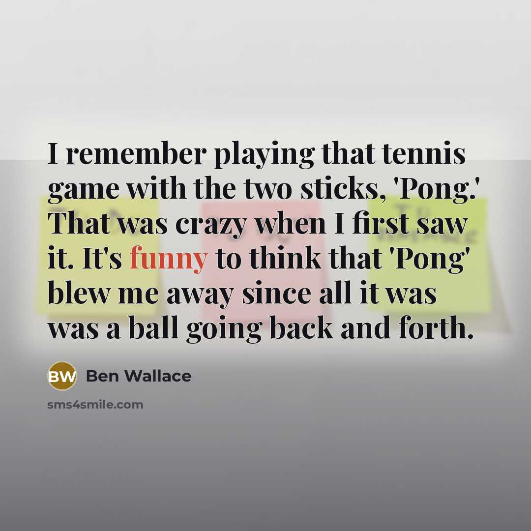 “I remember playing that tennis game with the two sticks, 'Pong.' That was crazy when I first saw it. It's funny to think that 'Pong' blew me away since all it was was a ball going back and forth.” quote by Ben Wallace