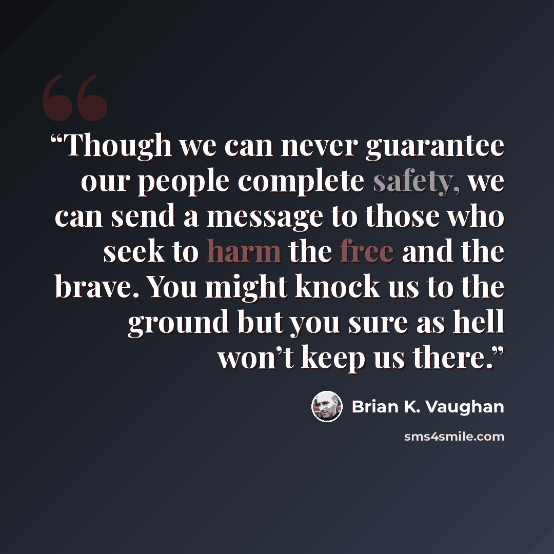 “Though we can never guarantee our people complete safety, we can send a message to those who seek to harm the free and the brave. You might knock us to the ground but you sure as hell won’t keep us there.” quote by Brian K. Vaughan