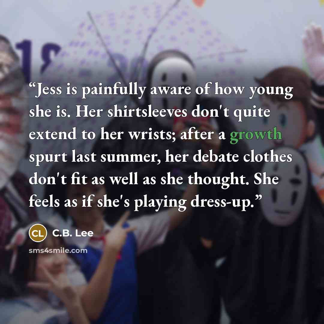 “Jess is painfully aware of how young she is. Her shirtsleeves don't quite extend to her wrists; after a growth spurt last summer, her debate clothes don't fit as well as she thought. She feels as if she's playing dress-up.” quote by C.B. Lee