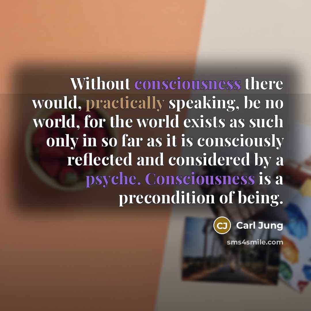 “Without consciousness there would, practically speaking, be no world, for the world exists as such only in so far as it is consciously reflected and considered by a psyche. Consciousness is a precondition of being.” quote by Carl Jung