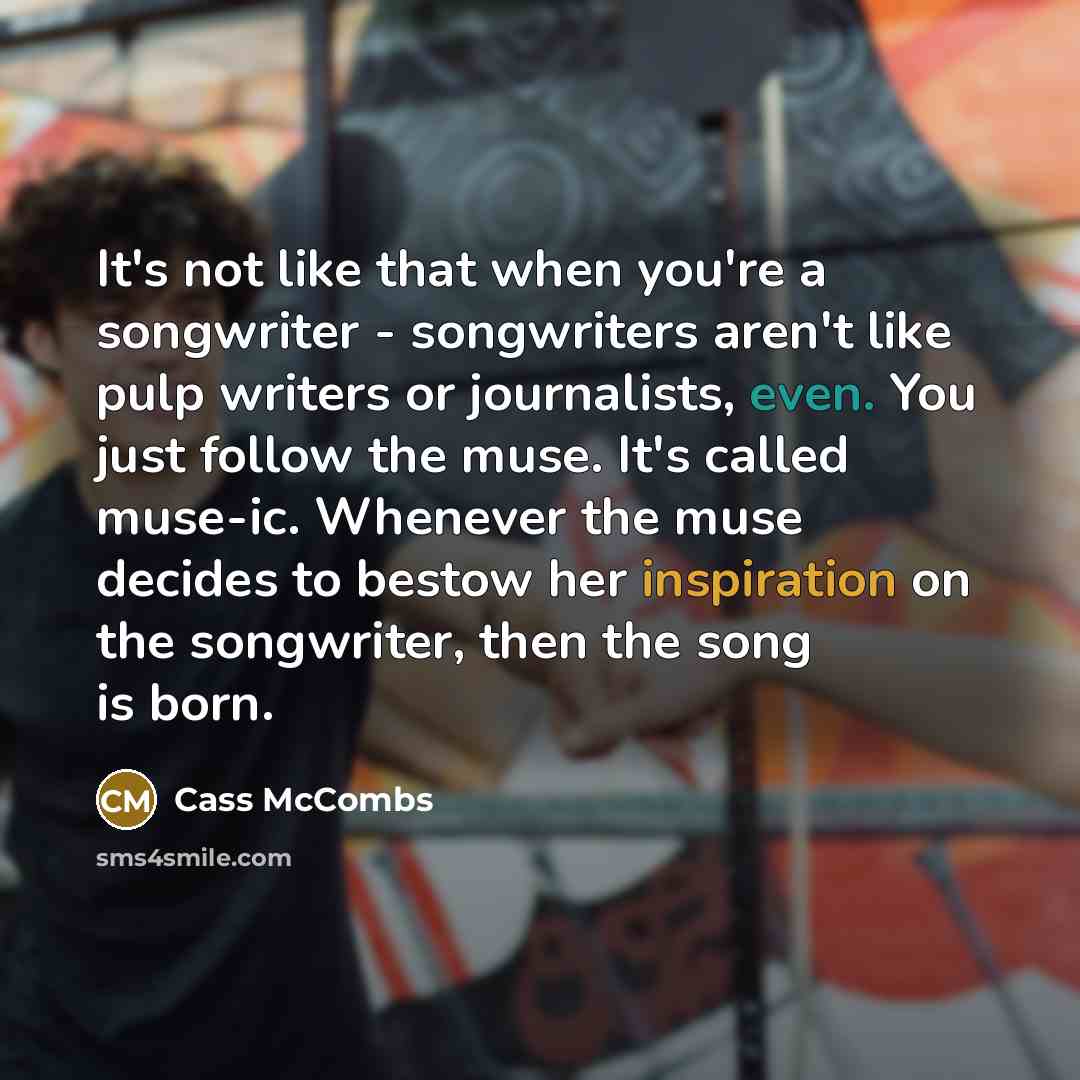 “It's not like that when you're a songwriter - songwriters aren't like pulp writers or journalists, even. You just follow the muse. It's called muse-ic. Whenever the muse decides to bestow her inspiration on the songwriter, then the song is born.” quote by Cass McCombs