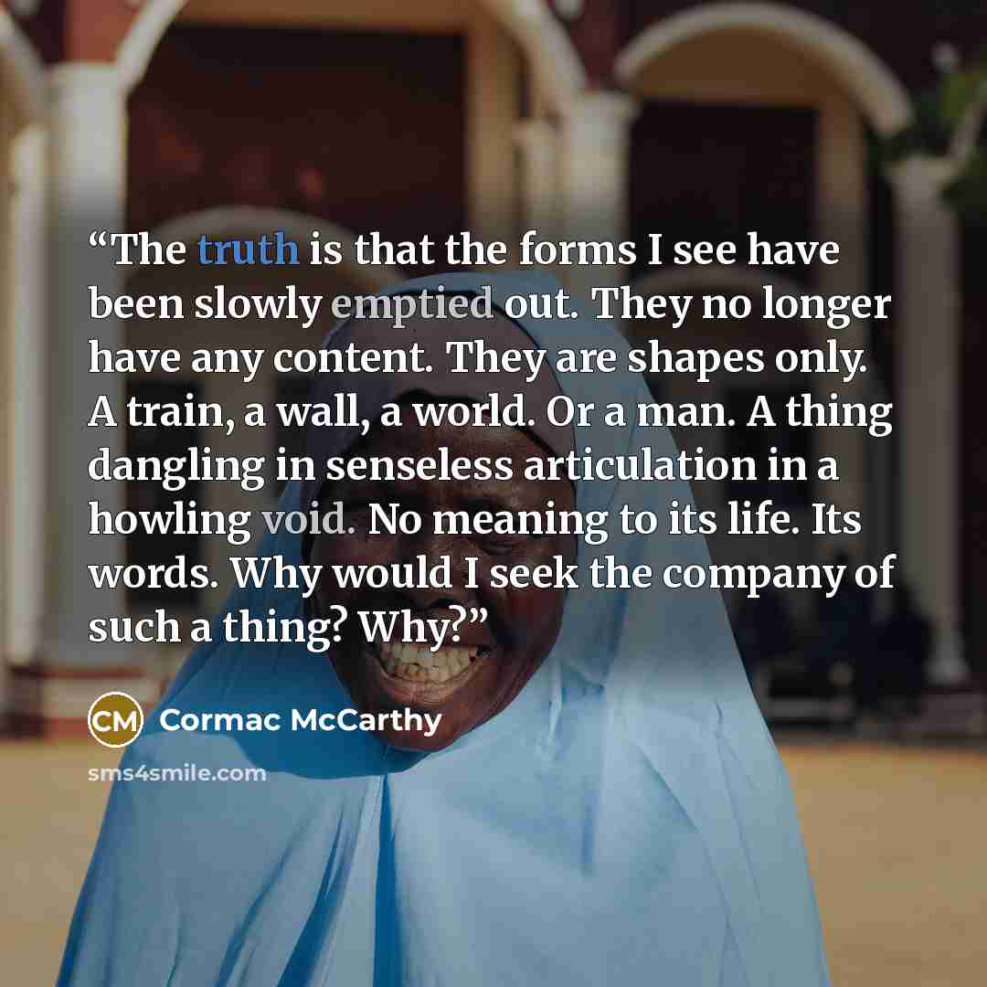 “The truth is that the forms I see have been slowly emptied out. They no longer have any content. They are shapes only. A train, a wall, a world. Or a man. A thing dangling in senseless articulation in a howling void. No meaning to its life. Its words. Why would I seek the company of such a thing?…” quote by Cormac McCarthy