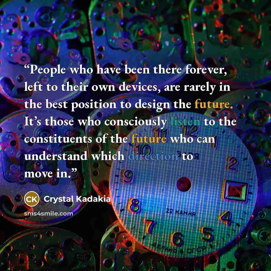 “People who have been there forever, left to their own devices, are rarely in the best position to design the future. It’s those who consciously listen to the constituents of the future who can understand which direction to move in.” quote by Crystal Kadakia