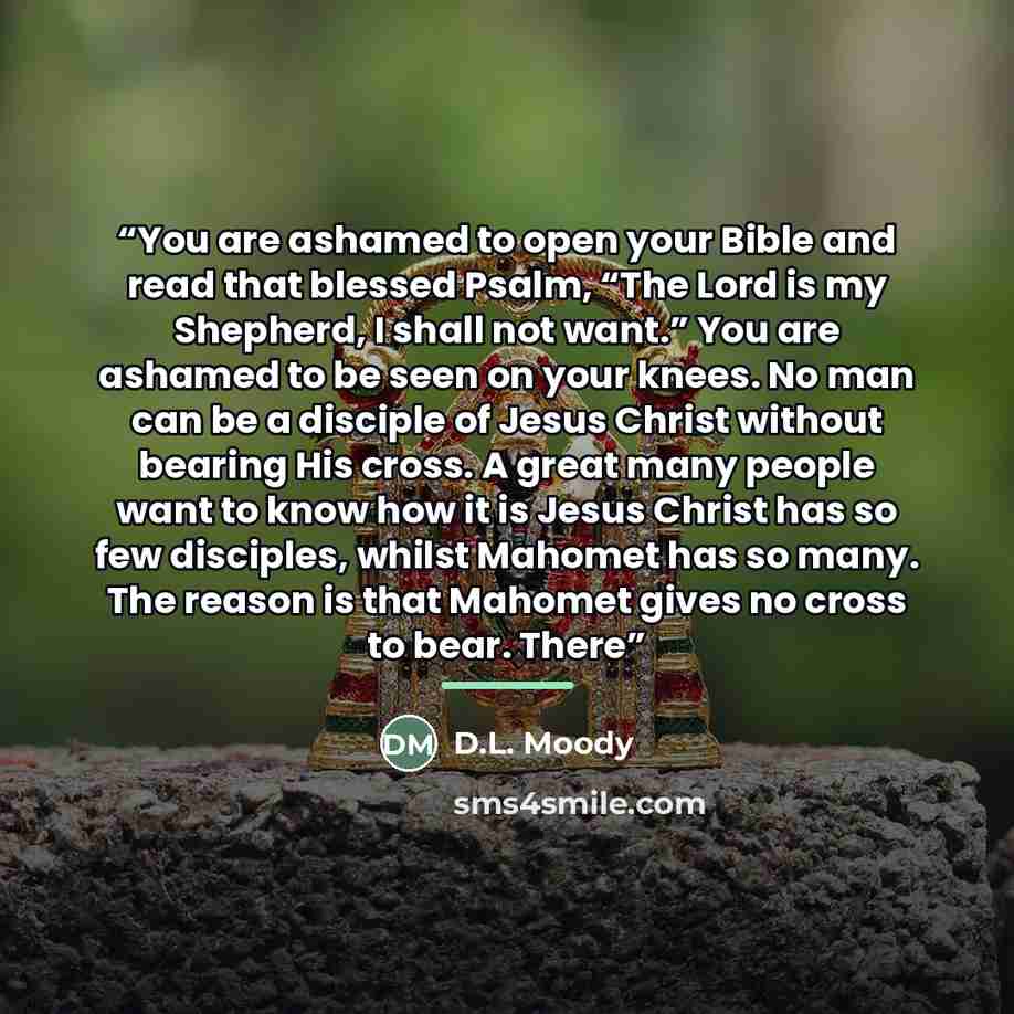 “You are ashamed to open your Bible and read that blessed Psalm, “The Lord is my Shepherd, I shall not want.” You are ashamed to be seen on your knees. No man can be a disciple of Jesus Christ without bearing His cross. A great many people want to know how it is Jesus Christ has so few disciples…” quote by D.L. Moody